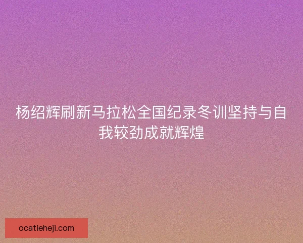 杨绍辉刷新马拉松全国纪录冬训坚持与自我较劲成就辉煌