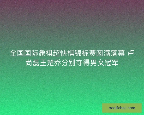 全国国际象棋超快棋锦标赛圆满落幕 卢尚磊王楚乔分别夺得男女冠军